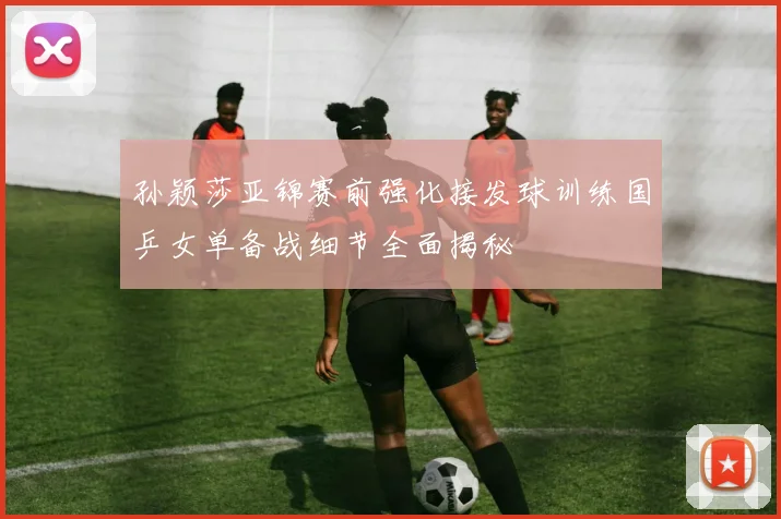 孙颖莎亚锦赛前强化接发球训练国乒女单备战细节全面揭秘